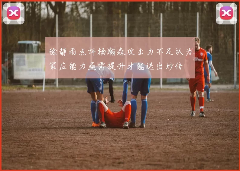 徐静雨点评杨瀚森攻击力不足认为策应能力亟需提升才能送出妙传