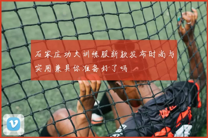 石家庄功夫训练服新款发布时尚与实用兼具你准备好了吗