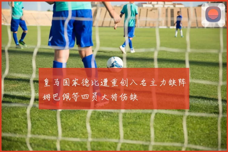 皇马国家德比遭重创八名主力缺阵姆巴佩等四员大将伤缺