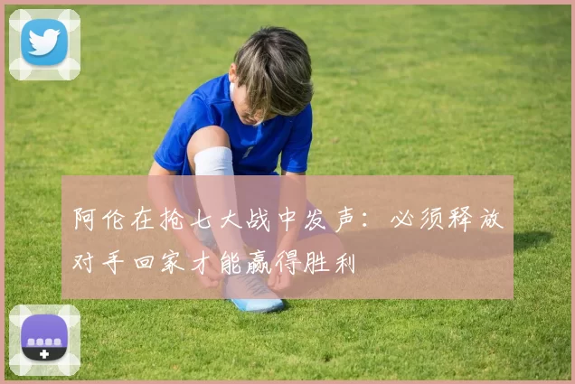 阿伦在抢七大战中发声：必须释放对手回家才能赢得胜利