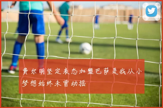 费尔明坚定表态加盟巴萨是我从小梦想始终未曾动摇