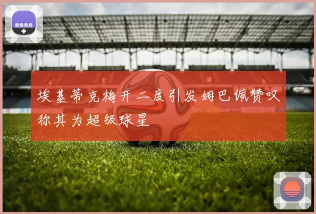 埃基蒂克梅开二度引发姆巴佩赞叹称其为超级球星