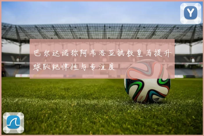 巴尔达诺称阿韦洛亚执教皇马提升球队纪律性与专注度