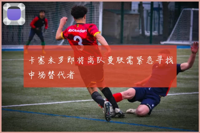 卡塞米罗即将离队曼联需紧急寻找中场替代者