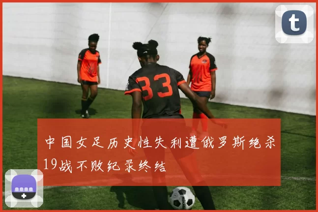 中国女足历史性失利遭俄罗斯绝杀19战不败纪录终结