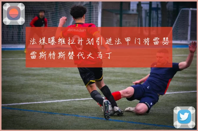法媒曝维拉计划引进法甲门将雷瑟雷斯特斯替代大马丁