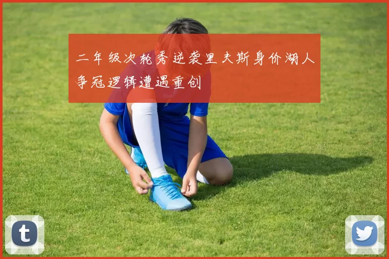 二年级次轮秀逆袭里夫斯身价湖人争冠逻辑遭遇重创