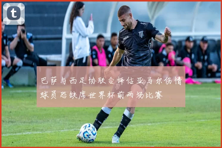 巴萨与西足协联合评估亚马尔伤情球员恐缺席世界杯前两场比赛
